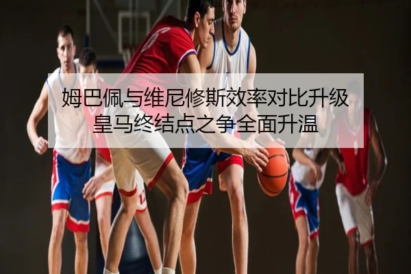 姆巴佩与维尼修斯效率对比升级 皇马终结点之争全面升温 | PG